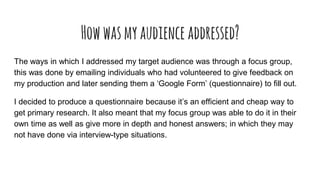 Howwasmyaudienceaddressed?
The ways in which I addressed my target audience was through a focus group,
this was done by emailing individuals who had volunteered to give feedback on
my production and later sending them a ‘Google Form’ (questionnaire) to fill out.
I decided to produce a questionnaire because it’s an efficient and cheap way to
get primary research. It also meant that my focus group was able to do it in their
own time as well as give more in depth and honest answers; in which they may
not have done via interview-type situations.
 