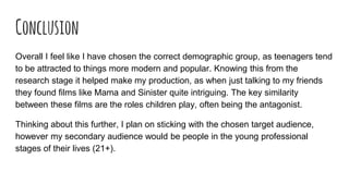 Conclusion
Overall I feel like I have chosen the correct demographic group, as teenagers tend
to be attracted to things more modern and popular. Knowing this from the
research stage it helped make my production, as when just talking to my friends
they found films like Mama and Sinister quite intriguing. The key similarity
between these films are the roles children play, often being the antagonist.
Thinking about this further, I plan on sticking with the chosen target audience,
however my secondary audience would be people in the young professional
stages of their lives (21+).
 