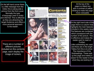 On the right hand side of the page there is a column that  highlights the main features  Included in this weeks issue The features are numbered  which correspond with the  number of the picture. This  is effective and makes the  reader want to read on  Further. Little subheading are used  and there are in the bright  Yellow font this is to show  The importance of the  Subheadings. These split  up the page and makes it  easier for the reader to find what they are looking for. On the left hand corner there  is a little message from the  Editor this is along side a picture from the front cover.  Normally the type of language used is chatty  and informal. This is effective  as they are attracting the target Audience and offers a more personal approach  to the reader. There are a number of  different pictures  included on this contents  page, each display the  image of rockers . At the top of the page is a black box  with a contrast of yellow Writing to make the page  more noticeable. 