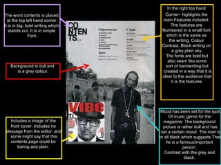 In the right top hand  Corner -  highlights the  main Features included.  The features are  Numbered in a small font  which is the same as  the writing. Colour  Contrast, Black writing on  a grey plain sky. The fonts are bold but also seem like some  sort of handwriting but created in a way that it is clear to the audience that  it is the features. Mood has been set for the type Of music genre for the  magazine. The background  picture is rather dull and has set a certain mood. The man is in all black which suggests That  he is a famous/important  person.  Contrast with the grey and  black.  Includes a image   of the  front cover. Includes no  Message from the editor, and  some might say that this contents page could be  boring and plain.  The word contents is placed  at the top left hand corner. It is in big, bold writing which  stands out. It is in simple  Font. Background is dull and  is a grey colour. 