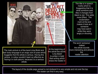 The main picture is of the band Limp Bizkit and  their body language is an angry sort of pose which  Suggests that the article is serious. Having this  picture  in colour wouldn’t been so effective as  having it in dull colours, because it is a serious  article. The title is in speech  marks which is  Suggesting that it is what someone said. Also it changes from  black to red. This adds  more Effect.  The  exclamation  mark at the end  makes it look as if someone  may have said it  while they were  angry or shouting. The word ‘exclusive’  makes the article sounds  more interesting and attracts  the  reader attention At the beginning of  the article the words  ‘ Limp Bizkit’ Is written in bold Red writing which  draws the reader in The layout of the double page spread is not cluttered it is very simple and not over the top.  The reader can find it very easy. 