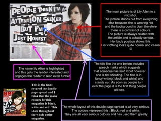 The main picture is of Lily Allen in a mid shot. The picture stands out from everything else because she is wearing red  and the background is plain therefore there is a contrast of colours.  The picture is always related with the article and is actually serious. Her body position shows this.  Her clothing looks quite normal and casual  This is the front cover of the double page spread and I think that the main colours for this magazine is black, white and red. This show throughout the whole entire magazine. The title like the one before includes speech marks which suggests that someone has said it but however she is not shouting. The title is in  fancy writing( black and white) and stands out. As soon as people turn  over the page it is the first thing people will see. The name lily Allen is highlighted  and this gets the reader interested and engages the reader to read even further The whole layout of this double page spread is all very serious.  The colours represent this : Black, red and white.  They are all very serious colours and has used them greatly. 