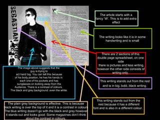 The image above suggests that the  guy is trying to act hard/ big. You can tell this because  of his body position, he has his hands in  each one of his pockets and has sunglasses on looking away from the  Audience. There is a contrast of colours.  The black and grey background: even the white. The article starts with a  fancy ‘W’. This is to add extra  effect  There are 2 sections of this  double page spreadsheet, on one  side there is pictures and less writing, however the other side consists of  writing only.  This writing stands out from the rest  and is in big, bold, black writing.   This writing stands out from the rest because it has a different font and is also in a different colour.  The plain grey background is effective. This is because black writing is over the top of it and it is a contrast in colours The blue writing doesn’t go with the black and grey however it stands out and looks good. Some magazines don’t think  about the contrast in colours. The writing looks like it is in some  handwriting and is small  