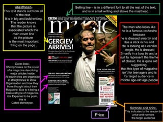 Masthead- This text stands out from all  of the rest.  It is in big and bold writing. The reader knows  that the picture is  associated which the  main cover line  as the picture  is the most important thing on the page .  Barcode and price-   This indicates to the reader the price and narrows  the target audience  Cover lines-  Short   phrases on the cover of a magazine describing major articles inside. All cover lines are organised in straight lines to show  Organisation and how they  Have thought about their  Magazine. Due to it being a Classical type of magazine, it is Expected to be posh,  this is Called stereotype. Selling line – is in a different font to all the rest of the text,  and is in small writing and above the masthead.  The man who looks like  he is a famous orchestra because  he is dressed smartly and  Has a stick in his and  He Is looking at a certain Angle. He is dressed Smartly in a bow tie and a  suit to represent the theme of classic. He is quite old  suggesting  that this type of magazine isn’t for teenagers and is  it’s target audience is  middle age-old age people Price  