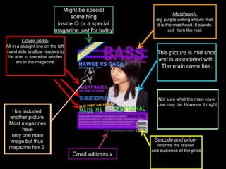 Barcode and price-   Informs the reader  and audience of the price Masthead-  Big purple writing shows that  it is the masthead. It stands  out  from the rest. Cover lines-   All in a straight line on the left  hand side to allow readers to be able to see what articles  are in the magazine. This picture is mid shot  and is associated with  The main cover line. Email address x Has included  another picture. Most magazines  have only one main  image but thus  magazine has 2  Might be special something  inside    or a special magazine just for today  Not sure what the main cover  Line may be. However it might  