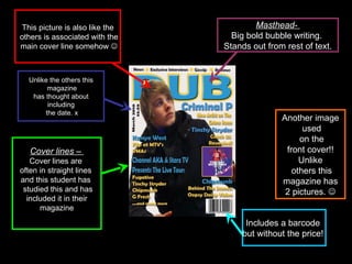 Masthead-  Big bold bubble writing.  Stands out from rest of text. Cover lines –  Cover lines are  often in straight lines  and this student has  studied this and has included it in their  magazine This picture is also like the others is associated with the main cover line somehow   Unlike the others this magazine has thought about  including the date. x Includes a barcode  but without the price!  Another image used on the front cover!!  Unlike others this magazine has  2 pictures.   