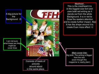 Masthead-  This is the masthead it is  in the biggest size font and  uses bold red writing as it  stands out from the white  Background. It is in red to  Draw the readers attention and to create further impact. Also  It has the shape around it to  create Even more effect:   Main cover line- Big bold. The writing is Bigger  then the rest  (even though this  magazine is nearly plain) Consists of loads of pictures around about in the same place. A big picture for the  Background  :D I am not sure what these are they  might be cover lines 