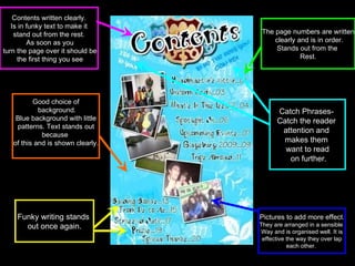 Contents written clearly. Is in funky text to make it  stand out from the rest. As soon as you turn the page over it should be the first thing you see The page numbers are written clearly and is in order. Stands out from the  Rest. Pictures to add more effect . They are arranged in a sensible  Way and is organised well. It is effective the way they over lap  each other.  Good choice of background. Blue background with little patterns. Text stands out  because  of this and is shown clearly. Funky writing stands  out once again. Catch Phrases-  Catch the reader  attention and  makes them  want to read on further. 