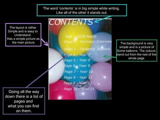 Going all the way down there is a list of  pages and  what you can find  on them. The word ’contents’ is in big simple white writing.  Like all of the other it stands out. The background is very simple and is a picture of  Some balloons. The colours  stand out from the rest of the  whole page. The layout is rather  Simple and is easy to  Understand.  Has a simple picture as the main picture. 