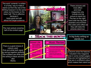 These pictures add more effect  and most  magazines only include one big picture to stand out. The two on the right  hand side has big bold  boarders around them. This adds extra effect as they will make the  pictures stand out. The word ‘contents’ is written  in a funky   way to make it  stand out from the rest of the  Writing however it is the same  colour as the boxes on the  lower half. This is effective  because it  looks good and will  attract the target audience. There is a good choice of  colours used.  Pink and white both stand  out and go together perfectly. The numbers are white and the writing is black and this  also  Works. Columns show the features  included in the magazine. Like in some content pages  they are not highlighted but  they are in a different colour  which makes them stand out. In big funky writing so stands out. The main picture covering  half of the content page. 
