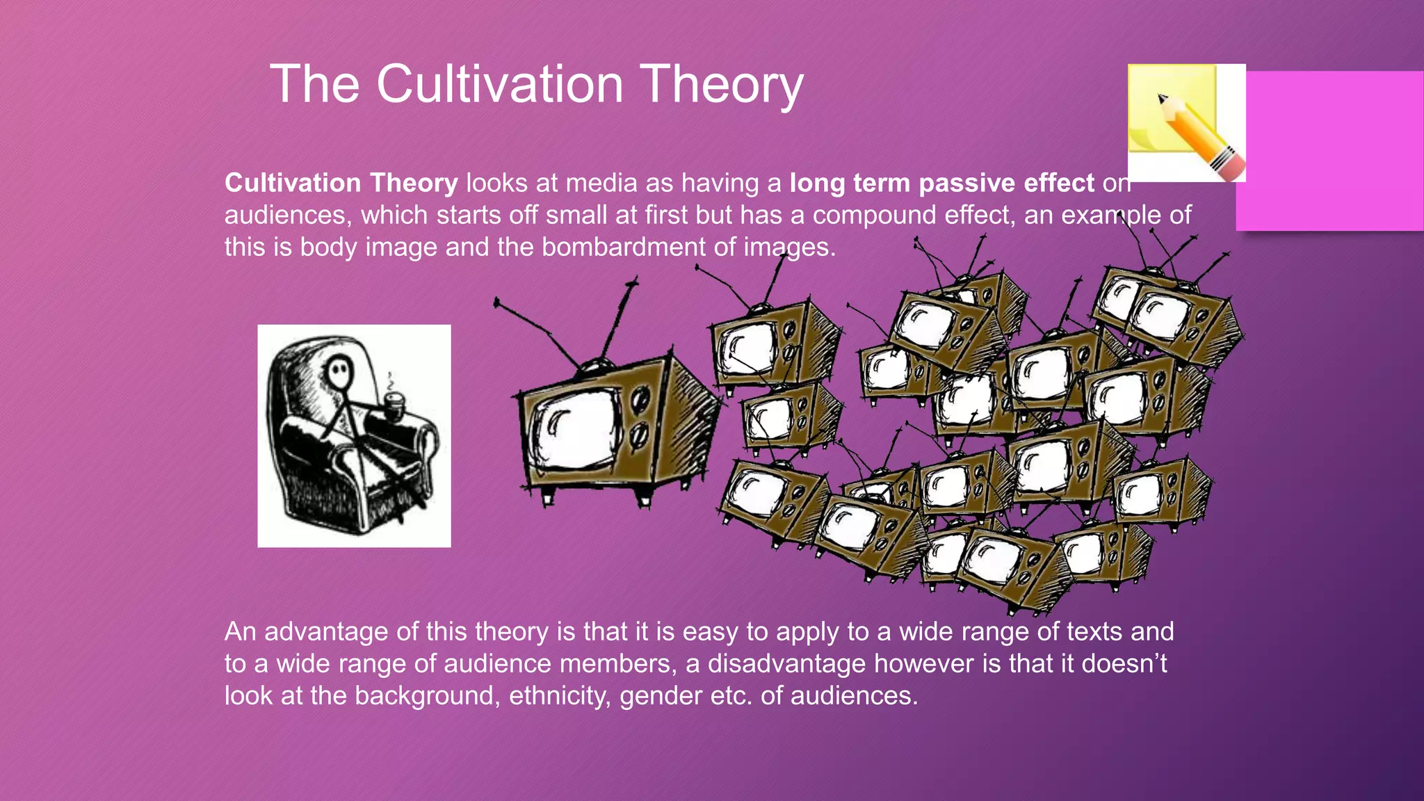 The Cultivation Theory
Cultivation Theory looks at media as having a long term passive effect on
audiences, which starts off small at first but has a compound effect, an example of
this is body image and the bombardment of images.
An advantage of this theory is that it is easy to apply to a wide range of texts and
to a wide range of audience members, a disadvantage however is that it doesn’t
look at the background, ethnicity, gender etc. of audiences.
 