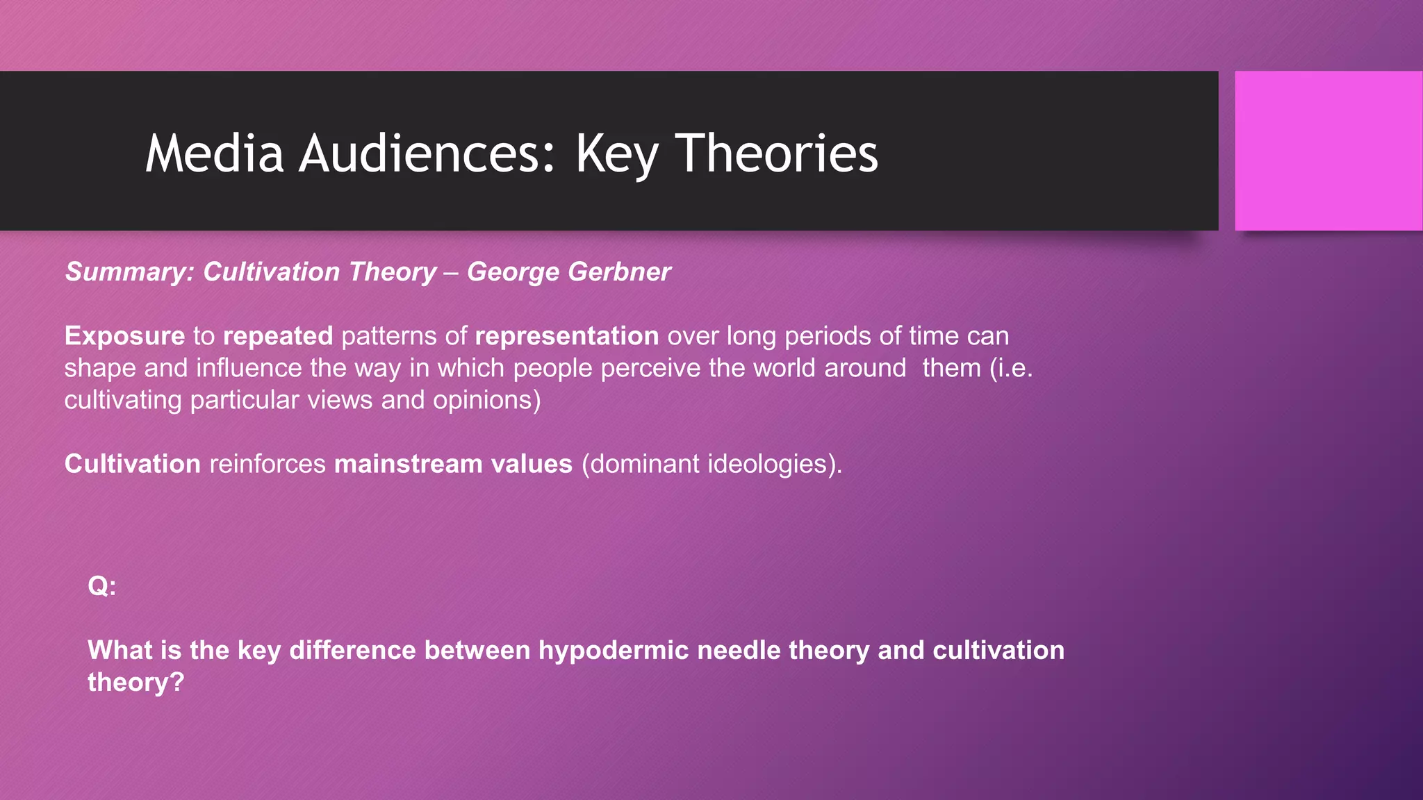 Media Audiences: Key Theories
Summary: Cultivation Theory – George Gerbner
Exposure to repeated patterns of representation over long periods of time can
shape and influence the way in which people perceive the world around them (i.e.
cultivating particular views and opinions)
Cultivation reinforces mainstream values (dominant ideologies).
Q:
What is the key difference between hypodermic needle theory and cultivation
theory?
 