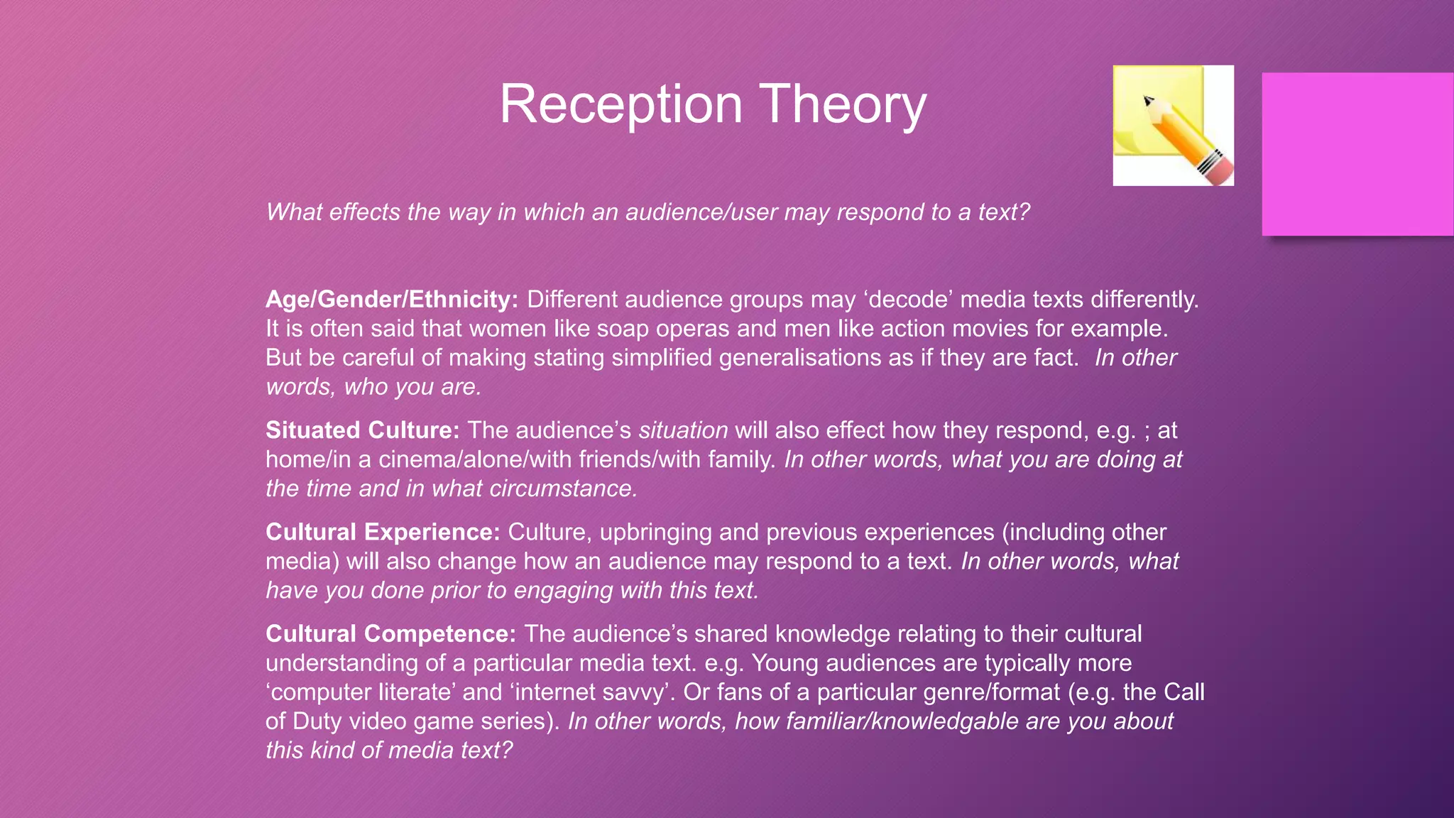 Reception Theory
What effects the way in which an audience/user may respond to a text?
Age/Gender/Ethnicity: Different audience groups may ‘decode’ media texts differently.
It is often said that women like soap operas and men like action movies for example.
But be careful of making stating simplified generalisations as if they are fact. In other
words, who you are.
Situated Culture: The audience’s situation will also effect how they respond, e.g. ; at
home/in a cinema/alone/with friends/with family. In other words, what you are doing at
the time and in what circumstance.
Cultural Experience: Culture, upbringing and previous experiences (including other
media) will also change how an audience may respond to a text. In other words, what
have you done prior to engaging with this text.
Cultural Competence: The audience’s shared knowledge relating to their cultural
understanding of a particular media text. e.g. Young audiences are typically more
‘computer literate’ and ‘internet savvy’. Or fans of a particular genre/format (e.g. the Call
of Duty video game series). In other words, how familiar/knowledgable are you about
this kind of media text?
 