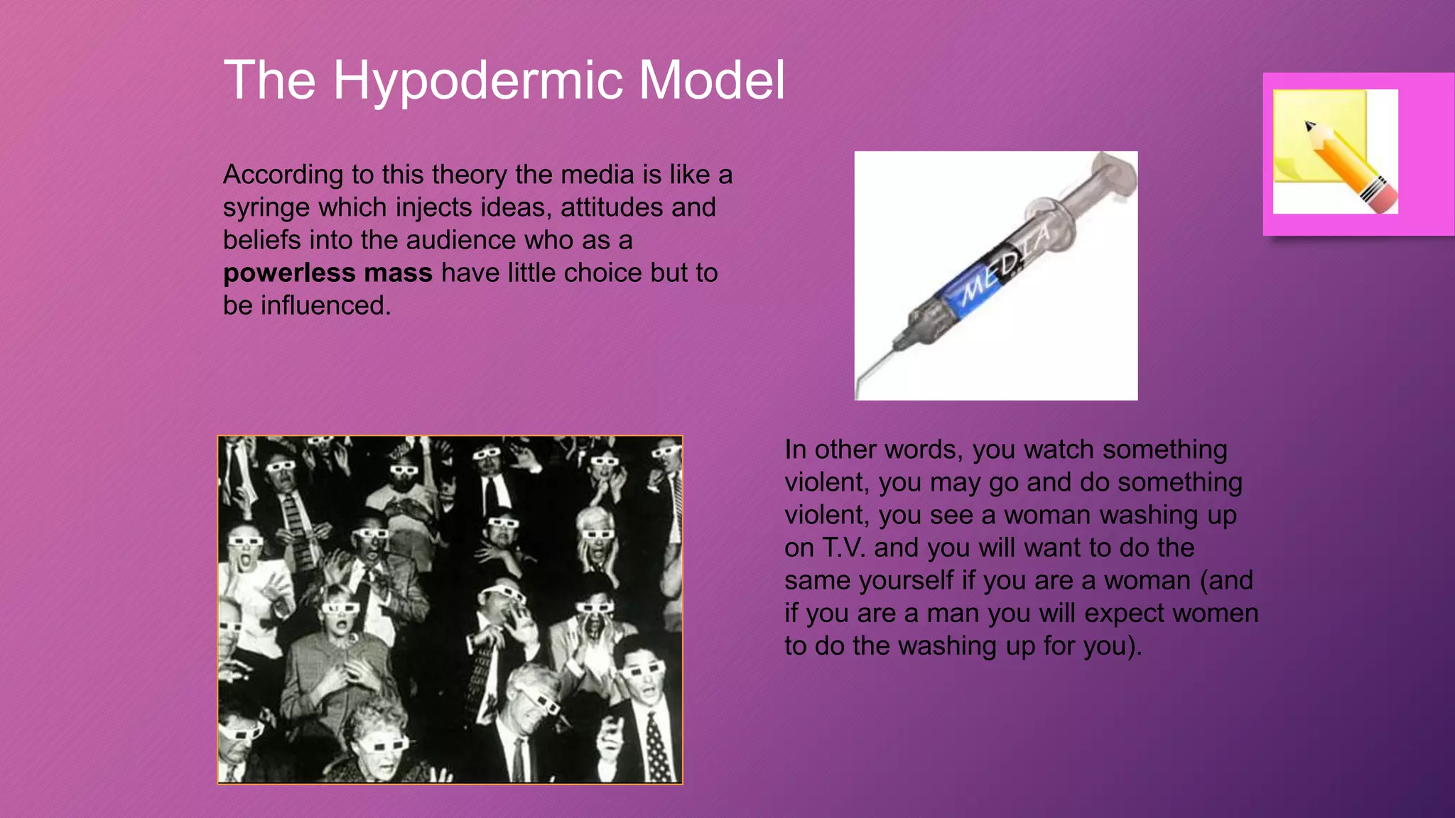 The Hypodermic Model
According to this theory the media is like a
syringe which injects ideas, attitudes and
beliefs into the audience who as a
powerless mass have little choice but to
be influenced.
In other words, you watch something
violent, you may go and do something
violent, you see a woman washing up
on T.V. and you will want to do the
same yourself if you are a woman (and
if you are a man you will expect women
to do the washing up for you).
 