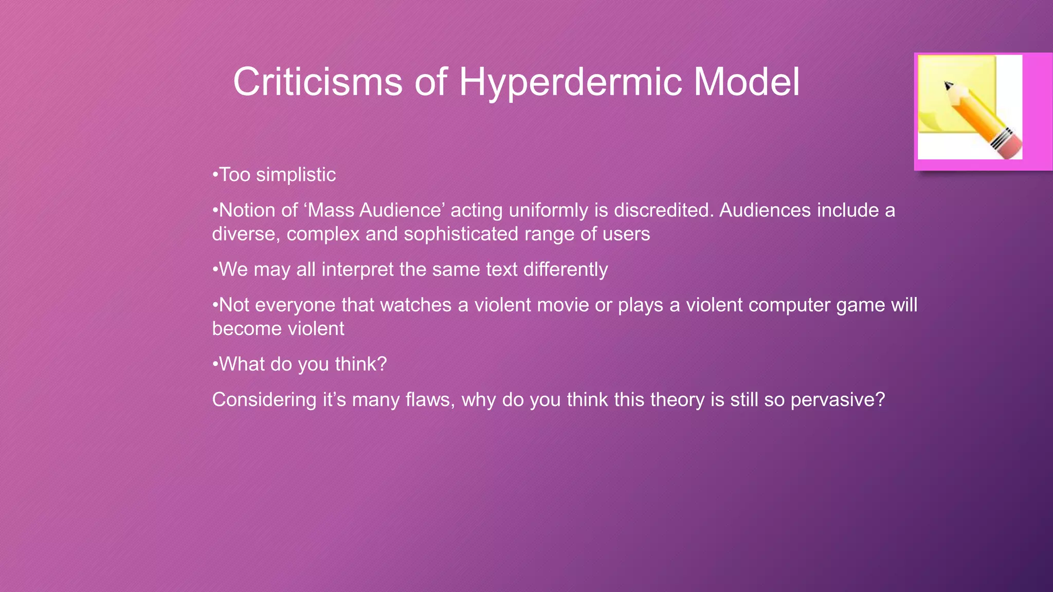 Criticisms of Hyperdermic Model
•Too simplistic
•Notion of ‘Mass Audience’ acting uniformly is discredited. Audiences include a
diverse, complex and sophisticated range of users
•We may all interpret the same text differently
•Not everyone that watches a violent movie or plays a violent computer game will
become violent
•What do you think?
Considering it’s many flaws, why do you think this theory is still so pervasive?
 