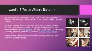 Media Effects: Albert Bandura
Psychologist Albert Bandura conducted the Bobo Doll experiment which
became the foundation of what is known in psychology as Social Learning
Theory
The social learning theory claims that people learn through observing,
imitating, and modeling. It shows that people not only learn by being
rewarded or punished (behaviorism), but they can also learn from watching
somebody else being rewarded or punished (observational learning).
In other words, people (especially children) learn by modelling their
behaviour on what they see.
 