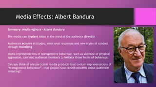 Media Effects: Albert Bandura
Summary: Media effects - Albert Bandura
The media can implant ideas in the mind of the audience directly
Audiences acquire attitudes, emotional responses and new styles of conduct
through modelling
Media representations of transgressive behaviour, such as violence or physical
aggression, can lead audience members to imitate those forms of behaviour.
Can you think of any particular media products that contain representations of
“transgressive behaviour”, that people have raised concerns about audiences
imitating?
 