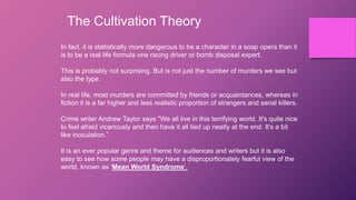 The Cultivation Theory
In fact, it is statistically more dangerous to be a character in a soap opera than it
is to be a real life formula one racing driver or bomb disposal expert.
This is probably not surprising. But is not just the number of murders we see but
also the type.
In real life, most murders are committed by friends or acquaintances, whereas in
fiction it is a far higher and less realistic proportion of strangers and serial killers.
Crime writer Andrew Taylor says "We all live in this terrifying world. It's quite nice
to feel afraid vicariously and then have it all tied up neatly at the end. It's a bit
like inoculation.”
It is an ever popular genre and theme for audiences and writers but it is also
easy to see how some people may have a disproportionately fearful view of the
world, known as ‘Mean World Syndrome’.
 