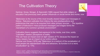 The Cultivation Theory
Gerbner, Gross, Morgan, & Signorielli (1986) argued that while religion or
education had previously been greater influences on social trends and mores, now
"[t]elevision is the source of the most broadly shared images and messages in
history...Television cultivates from infancy the very predispositions and
preferences that used to be acquired from other primary sources ... The repetitive
pattern of television's mass-produced messages and images forms the
mainstream of a common symbolic environment”.
Cultivation theory suggests that exposure to the media, over time, subtly
"cultivates" viewers' perceptions of reality.
This can have an impact even on light viewers of TV, because the impact on
heavy viewers has an impact on our entire culture.
Gerbner and Gross (1976) say "[t]elevision is a medium of the socialisation of
most people into standardized roles and behaviors. Its function is in a word,
enculturation" (p. 175).
Gerbner, G., & Gross, L. (1976a). Living with television: The violence profile. Journal of Communication, 26, 172-199.
Gerbner, G., Gross, L., Morgan, M., & Signorielli, N. (1986). Living with television: The dynamics of the cultivation process. In J. Bryant & D. Zillman (Eds),
Perspectives on media effects (pp. 17–40). Hilldale, NJ: Lawrence Erlbaum Associates.
 