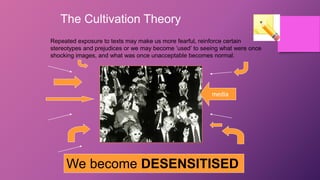 The Cultivation Theory
Repeated exposure to texts may make us more fearful, reinforce certain
stereotypes and prejudices or we may become ‘used’ to seeing what were once
shocking images, and what was once unacceptable becomes normal.
We become DESENSITISED
media
 