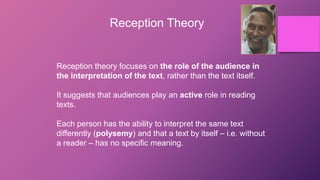 Reception Theory
Reception theory focuses on the role of the audience in
the interpretation of the text, rather than the text itself.
It suggests that audiences play an active role in reading
texts.
Each person has the ability to interpret the same text
differently (polysemy) and that a text by itself – i.e. without
a reader – has no specific meaning.
 