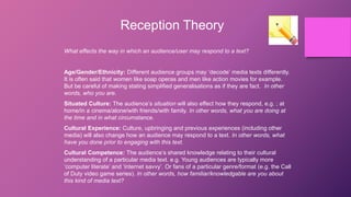 Reception Theory
What effects the way in which an audience/user may respond to a text?
Age/Gender/Ethnicity: Different audience groups may ‘decode’ media texts differently.
It is often said that women like soap operas and men like action movies for example.
But be careful of making stating simplified generalisations as if they are fact. In other
words, who you are.
Situated Culture: The audience’s situation will also effect how they respond, e.g. ; at
home/in a cinema/alone/with friends/with family. In other words, what you are doing at
the time and in what circumstance.
Cultural Experience: Culture, upbringing and previous experiences (including other
media) will also change how an audience may respond to a text. In other words, what
have you done prior to engaging with this text.
Cultural Competence: The audience’s shared knowledge relating to their cultural
understanding of a particular media text. e.g. Young audiences are typically more
‘computer literate’ and ‘internet savvy’. Or fans of a particular genre/format (e.g. the Call
of Duty video game series). In other words, how familiar/knowledgable are you about
this kind of media text?
 
