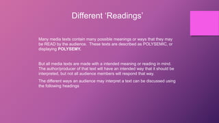 Different ‘Readings’
Many media texts contain many possible meanings or ways that they may
be READ by the audience. These texts are described as POLYSEMIC, or
displaying POLYSEMY.
But all media texts are made with a intended meaning or reading in mind.
The author/producer of that text will have an intended way that it should be
interpreted, but not all audience members will respond that way.
The different ways an audience may interpret a text can be discussed using
the following headings
 