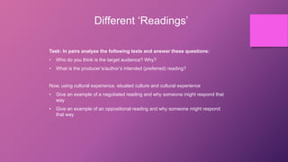 Different ‘Readings’
Task: In pairs analyse the following texts and answer these questions:
• Who do you think is the target audience? Why?
• What is the producer’s/author’s intended (preferred) reading?
Now, using cultural experience, situated culture and cultural experience
• Give an example of a negotiated reading and why someone might respond that
way
• Give an example of an oppositional reading and why someone might respond
that way
 