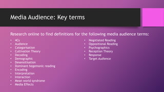 Media Audience: Key terms
Research online to find definitions for the following media audience terms:
• 4Cs
• Audience
• Categorisation
• Cultivation Theory
• Decoding
• Demographic
• Desensitisation
• Dominant hegemonic reading
• Encoding
• Interpretation
• Interaction
• Mean world syndrome
• Media Effects
• Negotiated Reading
• Oppositional Reading
• Psychographics
• Reception Theory
• Response
• Target Audience
 