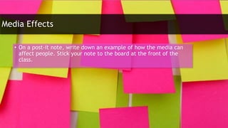 Media Effects
• On a post-it note, write down an example of how the media can
affect people. Stick your note to the board at the front of the
class.
 
