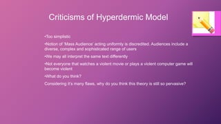 Criticisms of Hyperdermic Model
•Too simplistic
•Notion of ‘Mass Audience’ acting uniformly is discredited. Audiences include a
diverse, complex and sophisticated range of users
•We may all interpret the same text differently
•Not everyone that watches a violent movie or plays a violent computer game will
become violent
•What do you think?
Considering it’s many flaws, why do you think this theory is still so pervasive?
 