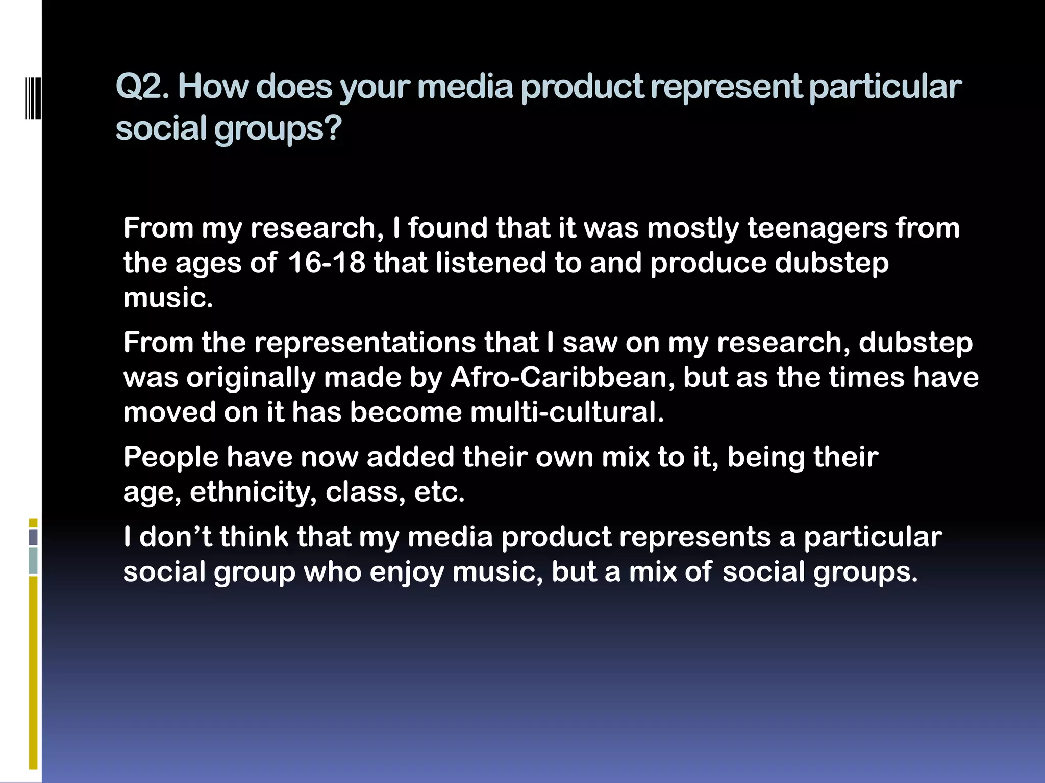 Q2. How does your media product represent particular
social groups?

From my research, I found that it was mostly teenagers from
the ages of 16-18 that listened to and produce dubstep
music.
From the representations that I saw on my research, dubstep
was originally made by Afro-Caribbean, but as the times have
moved on it has become multi-cultural.
People have now added their own mix to it, being their
age, ethnicity, class, etc.
I don’t think that my media product represents a particular
social group who enjoy music, but a mix of social groups.
 