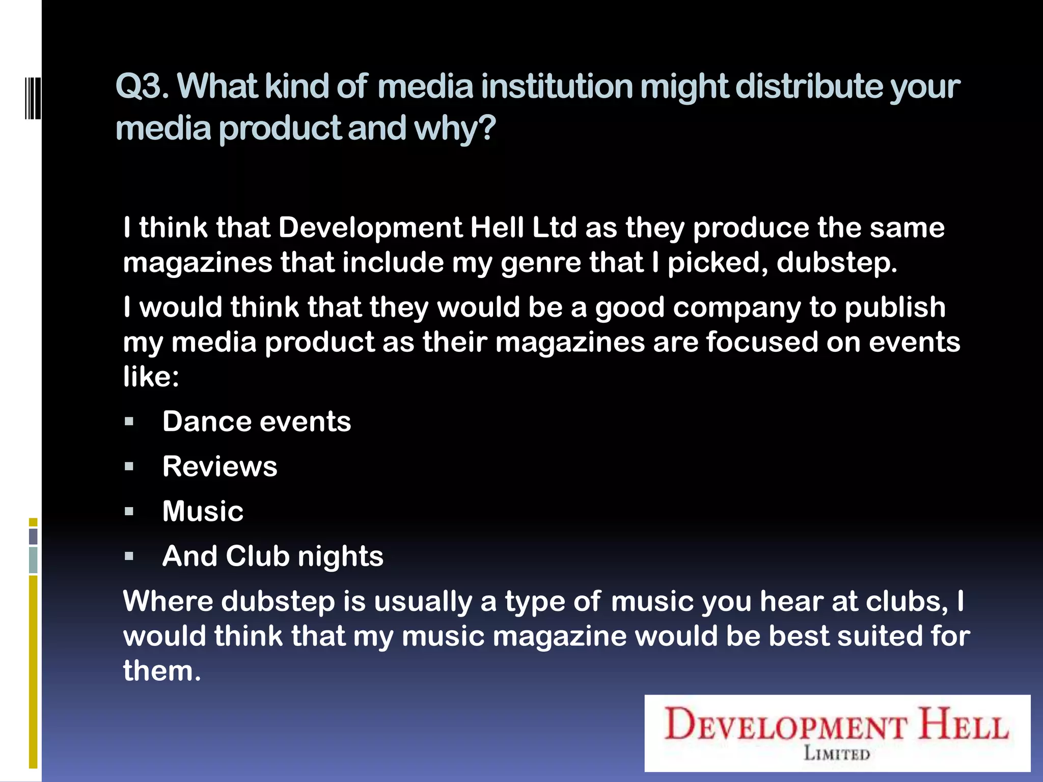 Q3. What kind of media institution might distribute your
media product and why?

I think that Development Hell Ltd as they produce the same
magazines that include my genre that I picked, dubstep.
I would think that they would be a good company to publish
my media product as their magazines are focused on events
like:
 Dance events
 Reviews
 Music
 And Club nights
Where dubstep is usually a type of music you hear at clubs, I
would think that my music magazine would be best suited for
them.
 