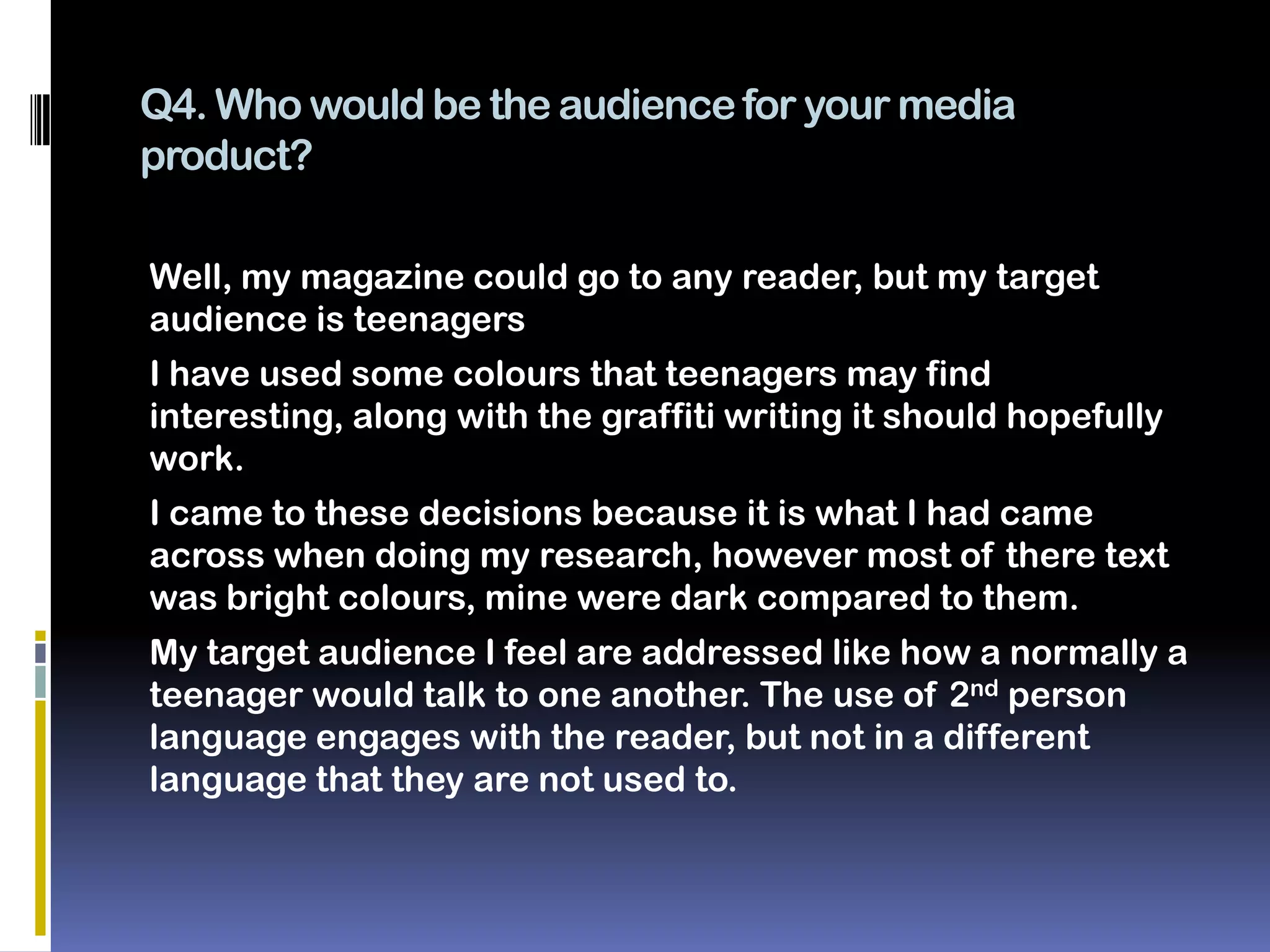 Q4. Who would be the audience for your media
product?

Well, my magazine could go to any reader, but my target
audience is teenagers
I have used some colours that teenagers may find
interesting, along with the graffiti writing it should hopefully
work.
I came to these decisions because it is what I had came
across when doing my research, however most of there text
was bright colours, mine were dark compared to them.
My target audience I feel are addressed like how a normally a
teenager would talk to one another. The use of 2nd person
language engages with the reader, but not in a different
language that they are not used to.
 