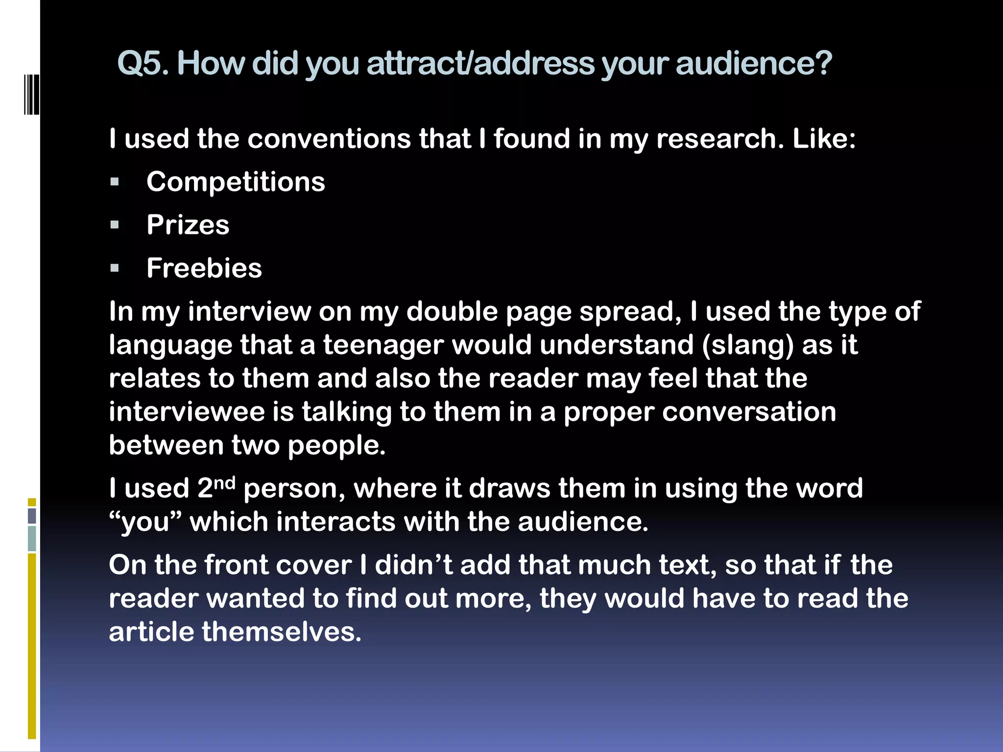 Q5. How did you attract/address your audience?

I used the conventions that I found in my research. Like:
 Competitions
 Prizes
 Freebies
In my interview on my double page spread, I used the type of
language that a teenager would understand (slang) as it
relates to them and also the reader may feel that the
interviewee is talking to them in a proper conversation
between two people.
I used 2nd person, where it draws them in using the word
“you” which interacts with the audience.
On the front cover I didn’t add that much text, so that if the
reader wanted to find out more, they would have to read the
article themselves.
 
