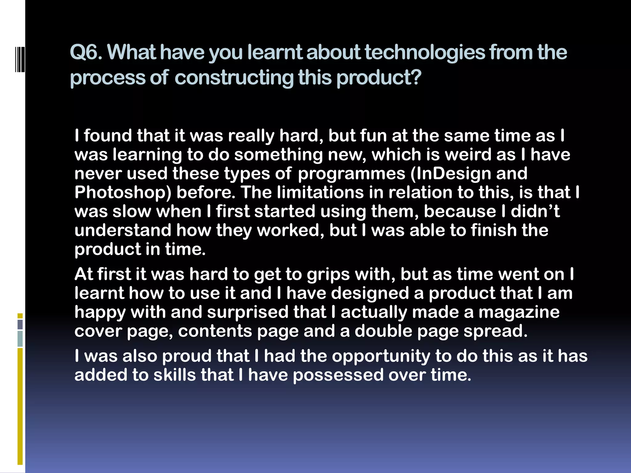 Q6. What have you learnt about technologies from the
process of constructing this product?

I found that it was really hard, but fun at the same time as I
was learning to do something new, which is weird as I have
never used these types of programmes (InDesign and
Photoshop) before. The limitations in relation to this, is that I
was slow when I first started using them, because I didn’t
understand how they worked, but I was able to finish the
product in time.
At first it was hard to get to grips with, but as time went on I
learnt how to use it and I have designed a product that I am
happy with and surprised that I actually made a magazine
cover page, contents page and a double page spread.
I was also proud that I had the opportunity to do this as it has
added to skills that I have possessed over time.
 
