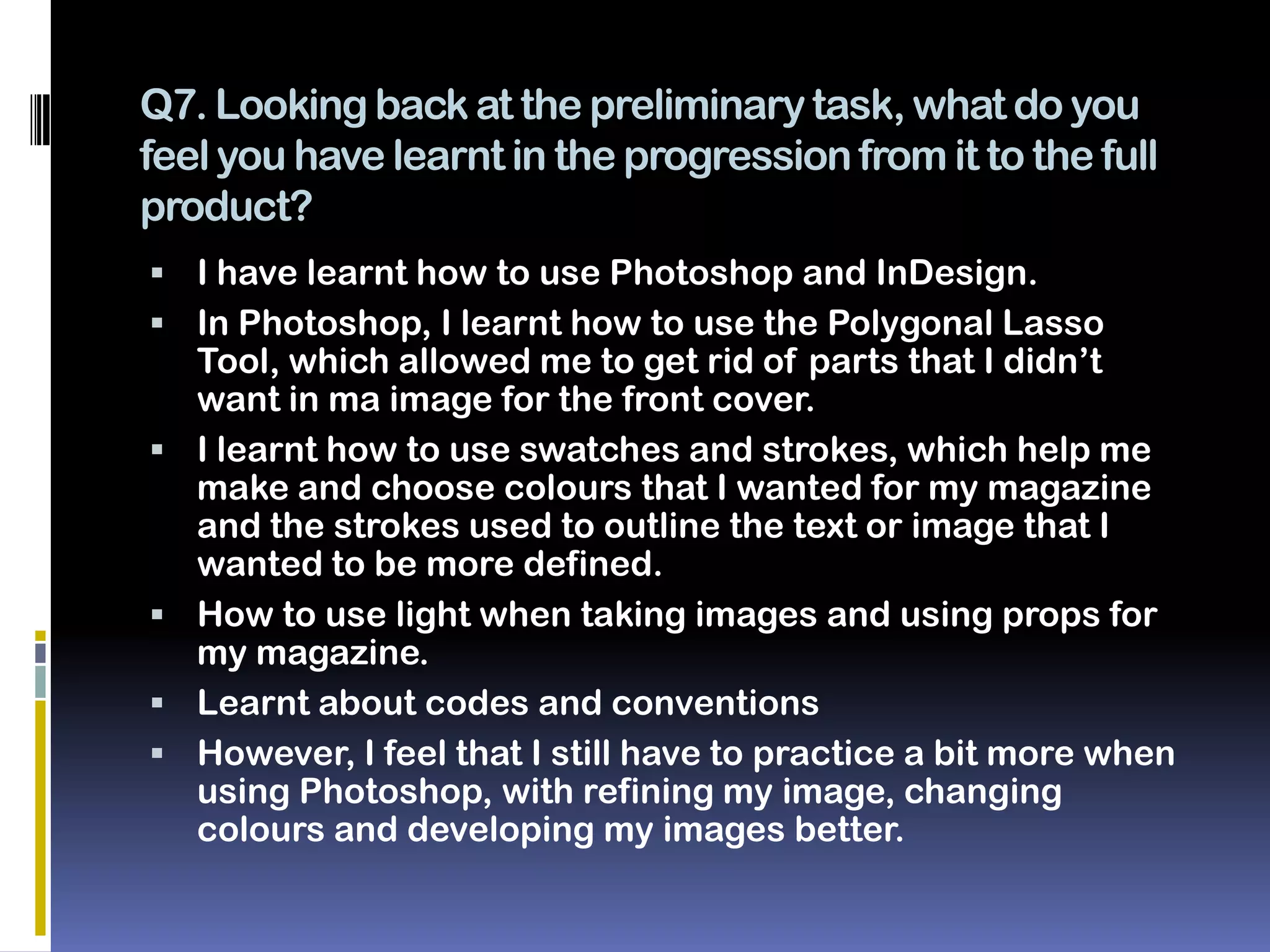 Q7. Looking back at the preliminary task, what do you
feel you have learnt in the progression from it to the full
product?
 I have learnt how to use Photoshop and InDesign.
 In Photoshop, I learnt how to use the Polygonal Lasso
    Tool, which allowed me to get rid of parts that I didn’t
    want in ma image for the front cover.
   I learnt how to use swatches and strokes, which help me
    make and choose colours that I wanted for my magazine
    and the strokes used to outline the text or image that I
    wanted to be more defined.
   How to use light when taking images and using props for
    my magazine.
   Learnt about codes and conventions
   However, I feel that I still have to practice a bit more when
    using Photoshop, with refining my image, changing
    colours and developing my images better.
 