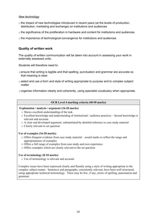 New technology

o the impact of new technologies introduced in recent years (at the levels of production,
  distribution, marketing and exchange) on institutions and audiences
o the significance of the proliferation in hardware and content for institutions and audiences

o the importance of technological convergence for institutions and audiences


Quality of written work

The quality of written communication will be taken into account in assessing your work in
externally assessed units.

Students will therefore need to:

o ensure that writing is legible and that spelling, punctuation and grammar are accurate so
 that meaning is clear
o select and use a form and style of writing appropriate to purpose and to complex subject
  matter

o organise information clearly and coherently, using specialist vocabulary when appropriate.


                           OCR Level 4 marking criteria (40-50 marks)

Explanation / analysis / argument (16-20 marks)
 o Shows excellent understanding of the task
 o Excellent knowledge and understanding of institutional / audience practices – factual knowledge is
   relevant and accurate
 o A clear and developed argument, substantiated by detailed reference to case study material
 o Clearly relevant to set question

Use of examples (16-20 marks)
  o Offers frequent evidence from case study material – award marks to reflect the range and
    appropriateness of examples
  o Offers a full range of examples from case study and own experience
  o Offers examples which are clearly relevant to the set question

Use of terminology (8-10 marks)
  o Use of terminology is relevant and accurate

Complex issues have been expressed clearly and fluently using a style of writing appropriate to the
complex subject matter. Sentences and paragraphs, consistently relevant, have been well structured,
using appropriate technical terminology. There may be few, if any, errors of spelling, punctuation and
grammar.




                                                  10
 