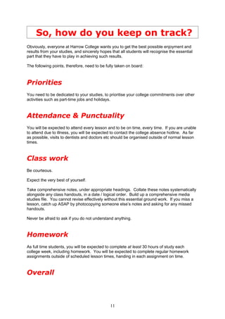 So, how do you keep on track?
Obviously, everyone at Harrow College wants you to get the best possible enjoyment and
results from your studies, and sincerely hopes that all students will recognise the essential
part that they have to play in achieving such results.

The following points, therefore, need to be fully taken on board:



Priorities
You need to be dedicated to your studies, to prioritise your college commitments over other
activities such as part-time jobs and holidays.



Attendance & Punctuality
You will be expected to attend every lesson and to be on time, every time. If you are unable
to attend due to illness, you will be expected to contact the college absence hotline. As far
as possible, visits to dentists and doctors etc should be organised outside of normal lesson
times.



Class work
Be courteous.

Expect the very best of yourself.

Take comprehensive notes, under appropriate headings. Collate these notes systematically
alongside any class handouts, in a date / logical order. Build up a comprehensive media
studies file. You cannot revise effectively without this essential ground work. If you miss a
lesson, catch up ASAP by photocopying someone else’s notes and asking for any missed
handouts.

Never be afraid to ask if you do not understand anything.



Homework
As full time students, you will be expected to complete at least 30 hours of study each
college week, including homework. You will be expected to complete regular homework
assignments outside of scheduled lesson times, handing in each assignment on time.



Overall



                                              11
 