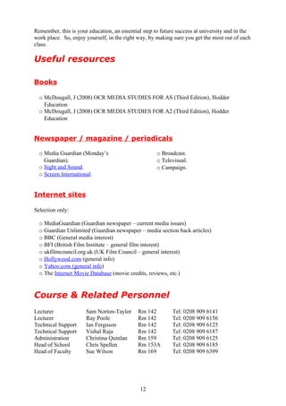 Remember, this is your education, an essential step to future success at university and in the
work place. So, enjoy yourself, in the right way, by making sure you get the most out of each
class.

Useful resources

Books

  o McDougall, J (2008) OCR MEDIA STUDIES FOR AS (Third Edition), Hodder
    Education
  o McDougall, J (2008) OCR MEDIA STUDIES FOR A2 (Third Edition), Hodder
    Education


Newspaper / magazine / periodicals

  o Media Guardian (Monday’s                         o Broadcast.
    Guardian).                                       o Televisual.
  o Sight and Sound.                                 o Campaign.
  o Screen International.


Internet sites

Selection only:

  o MediaGuardian (Guardian newspaper – current media issues)
  o Guardian Unlimited (Guardian newspaper – media section back articles)
  o BBC (General media interest)
  o BFI (British Film Institute – general film interest)
  o ukfilmcouncil.org.uk (UK Film Council – general interest)
  o Hollywood.com (general info)
  o Yahoo.com (general info)
  o The Internet Movie Database (movie credits, reviews, etc.)


Course & Related Personnel
Lecturer              Sam Norton-Taylor      Rm 142         Tel: 0208 909 6141
Lecturer              Ray Poole              Rm 142         Tel: 0208 909 6156
Technical Support     Ian Ferguson           Rm 142         Tel: 0208 909 6125
Technical Support     Vishal Raja            Rm 142         Tel: 0208 909 6187
Administration        Christina Quinlan      Rm 159         Tel: 0208 909 6125
Head of School        Chris Spellen          Rm 153A        Tel: 0208 909 6185
Head of Faculty       Sue Wilson             Rm 169         Tel: 0208 909 6399




                                              12
 