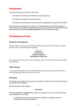 Assessment

This unit is marked out of a total of 100 marks:

   o 20 marks for the Planning and Research (main production).

   o 60 marks for Construction (main production).

   o 20 marks for the Evaluation (main production & progression from preliminary exercise).

NB: Although the preliminary video exercise is not assessed for unit marking purposes, it
must still be made available for moderation purposes. Any students not undertaking this task
will be penalised by having 15 marks deducted from their Construction stage.



Presentation of work


Research & Development

All the evidence for your group’s Research & Development needs to be collated in a paper
clip file under the following section headings:

                                          Research
                                       Proposal ideas
                                    Script Development
                                  Miscellaneous Paperwork

Once approved by your lecturer, the evidence then needs to be transferred to a blog, using the
same headings.


Video material

Your group’s Preliminary Exercise and Thriller Sequence need to be presented on DVD, as
well as being linked into your blog via YouTube.


Evaluation

This needs to be handed in to your lecturer on paper for assessment, and then transferred to
the blog for OCR moderation.

Use the following section heading:

                                          Evaluation

OCR have stipulated 7 questions that need to be addressed in your Evaluation (and used
as sub-headings in your blog):

   1. In what ways does your media product use, develop or challenge forms and
      conventions of real media products?


                                               4
 