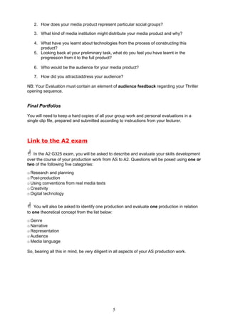 2. How does your media product represent particular social groups?

   3. What kind of media institution might distribute your media product and why?

   4. What have you learnt about technologies from the process of constructing this
      product?
   5. Looking back at your preliminary task, what do you feel you have learnt in the
      progression from it to the full product?

   6. Who would be the audience for your media product?

   7. How did you attract/address your audience?

NB: Your Evaluation must contain an element of audience feedback regarding your Thriller
opening sequence.


Final Portfolios

You will need to keep a hard copies of all your group work and personal evaluations in a
single clip file, prepared and submitted according to instructions from your lecturer.



Link to the A2 exam

 In the A2 G325 exam, you will be asked to describe and evaluate your skills development
over the course of your production work from AS to A2. Questions will be posed using one or
two of the following five categories:
o Research and planning
o Post-production
o Using conventions from real media texts
o Creativity
o Digital technology


 You will also be asked to identify one production and evaluate one production in relation
to one theoretical concept from the list below:
o Genre
o Narrative
o Representation
o Audience
o Media language

So, bearing all this in mind, be very diligent in all aspects of your AS production work.




                                                  5
 