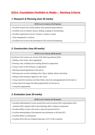 G321: Foundation Portfolio in Media - Marking Criteria

1. Research & Planning (max 20 marks)

                                  OCR Level 4 criteria (16-20 marks)

o Excellent research into similar products and a potential target audience.
o Excellent work on shotlists, layouts, drafting, scripting or storyboarding.
o Excellent organisation of actors, locations, costumes or props.
o Time management is excellent.
o Excellent level of care in the presentation of the research and planning.



2. Construction (max 60 marks)

                                  OCR Level 4 criteria (48-60 marks)

Excellence in the creative use of most of the following technical skills:
o Holding a shot steady, where appropriate
o Framing a shot, including and excluding elements as appropriate
o Using a variety of shot distances, as appropriate
o Shooting material appropriate to the task set
o Selecting mise-en-scène including colour, figure, lighting, objects and setting
o Editing so that meaning is apparent to the viewer
o Using varied shot transitions and other effects selectively and appropriately for the task set
o Using sound with images and editing appropriately for the task set
o Using titles appropriately



3. Evaluation (max 20 marks)

                                  OCR Level 4 criteria (16-20 marks)

o Excellent understanding of issues around forms and conventions (Q1), representation (Q2),
  institution (Q3), audience (Q4-5) and technology (Q6) in relation to production.
o Excellent ability to refer to the choices made and outcomes (Q1-6).
o Excellent understanding of development from preliminary to full task (Q7).
o Excellent ability to communicate.
o Excellent skill in the use of digital technology or ICT in the evaluation.




                                                      6
 