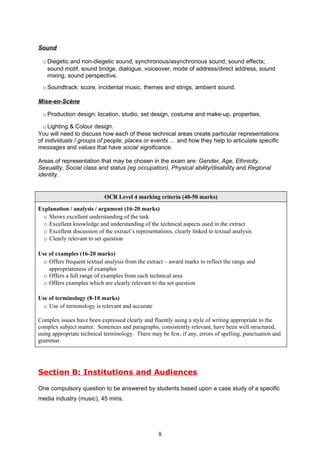 Sound

  o Diegetic and non-diegetic sound; synchronous/asynchronous sound; sound effects;
    sound motif, sound bridge, dialogue, voiceover, mode of address/direct address, sound
    mixing, sound perspective.
  o Soundtrack: score, incidental music, themes and stings, ambient sound.

Mise-en-Scène

  o Production design: location, studio, set design, costume and make-up, properties.

  o Lighting & Colour design.
You will need to discuss how each of these technical areas create particular representations
of individuals / groups of people, places or events … and how they help to articulate specific
messages and values that have social significance.

Areas of representation that may be chosen in the exam are: Gender, Age, Ethnicity,
Sexuality, Social class and status (eg occupation), Physical ability/disability and Regional
identity.


                            OCR Level 4 marking criteria (40-50 marks)

Explanation / analysis / argument (16-20 marks)
  o Shows excellent understanding of the task
  o Excellent knowledge and understanding of the technical aspects used in the extract
  o Excellent discussion of the extract’s representations, clearly linked to textual analysis
  o Clearly relevant to set question

Use of examples (16-20 marks)
  o Offers frequent textual analysis from the extract – award marks to reflect the range and
    appropriateness of examples
  o Offers a full range of examples from each technical area
  o Offers examples which are clearly relevant to the set question

Use of terminology (8-10 marks)
  o Use of terminology is relevant and accurate

Complex issues have been expressed clearly and fluently using a style of writing appropriate to the
complex subject matter. Sentences and paragraphs, consistently relevant, have been well structured,
using appropriate technical terminology. There may be few, if any, errors of spelling, punctuation and
grammar.




Section B: Institutions and Audiences

One compulsory question to be answered by students based upon a case study of a specific
media industry (music), 45 mins.




                                                    8
 