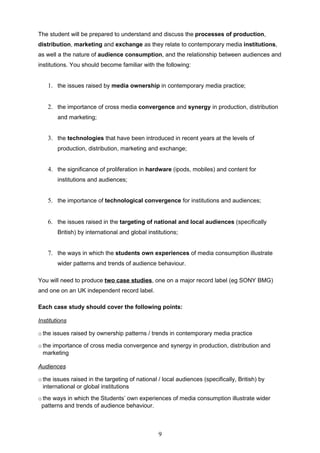 The student will be prepared to understand and discuss the processes of production,
distribution, marketing and exchange as they relate to contemporary media institutions,
as well a the nature of audience consumption, and the relationship between audiences and
institutions. You should become familiar with the following:


    1. the issues raised by media ownership in contemporary media practice;


    2. the importance of cross media convergence and synergy in production, distribution
        and marketing;


    3. the technologies that have been introduced in recent years at the levels of
        production, distribution, marketing and exchange;


    4. the significance of proliferation in hardware (ipods, mobiles) and content for
        institutions and audiences;


    5. the importance of technological convergence for institutions and audiences;


    6. the issues raised in the targeting of national and local audiences (specifically
        British) by international and global institutions;


    7. the ways in which the students own experiences of media consumption illustrate
        wider patterns and trends of audience behaviour.

You will need to produce two case studies, one on a major record label (eg SONY BMG)
and one on an UK independent record label.

Each case study should cover the following points:

Institutions

o the issues raised by ownership patterns / trends in contemporary media practice

o the importance of cross media convergence and synergy in production, distribution and
  marketing

Audiences

o the issues raised in the targeting of national / local audiences (specifically, British) by
  international or global institutions
o the ways in which the Students’ own experiences of media consumption illustrate wider
 patterns and trends of audience behaviour.



                                                 9
 