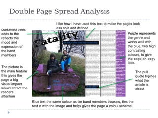 Double Page Spread Analysis
                                  I like how I have used this text to make the pages look
                                  less split and defined.
Darkened trees
adds to the                                                                      Purple represents
reflects the                                                                     the genre and
mood and                                                                         works well with
expression of                                                                    the blue, two high
the band                                                                         contrasting
members                                                                          colours, to give
                                                                                 the page an edgy
                                                                                 look.
The picture is
the main feature                                                                       The pull
this gives the                                                                         quote typifies
page a big                                                                             what the
visual impact                                                                          article is
would attract the                                                                      about
readers
attention
                    Blue text the same colour as the band members trousers, ties the
                    text in with the image and helps gives the page a colour scheme.
 