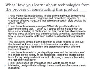 What Have you learnt about technologies from
the process of constructing this product
   I have mainly learnt about how to take all the individual components
    needed to make a music magazine and piece them together to
    create an affective magazine that achieves a certain style depicts the
    genre I chosen.
   I have learnt how to use a range of Photoshop skills and how to
    apply them to the task, I do an ICT course so this helped with the
    basic understanding of Photoshop but this course has allowed me to
    develop those skills and use them creatively as well as teaching me
    how to use some new tools such as the burn tool and the gradient
    tool.
   This task looks simple but the attention to detail needed to achieve
    the desired look and make it look to a similar standard as your
    research requires a lot of effort and experimenting with different
    ideas and features.
   I have learnt how to take good quality photos and the importance of
    the photos on the quality of the final piece. I used the photos as the
    basis for my designs when it came to choosing a colour scheme for
    the rest of my magazine.
   I think I have used the Photoshop tools well to create some
    interesting designs that challenge the conventions of a normal music
    magazine.
 