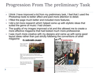 Progression From The preliminary Task

   I think I have improved a lot from my preliminary task, I feel that I used the
    Photoshop tools to better affect and paid more attention to detail.
   I filled the page much better and included more features.
   I did a lot more research which helped come up with stylistic ideas that
    suited the genre of music I had chosen.
   The quality of my images improved a lot and this allowed me to create a
    more affective magazine that had looked much more professional.
   I was much more creative with my designs and came up with some good
    layout ideas rather than just strictly following the conventions of other
    magazines.
 