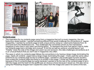 Contents page
 The inspiration for my contents page came from a magazine that isn't a music magazine, the one
  featuring a skate boarder. I wanted something different that would challenge the conventions of regular
  magazines. I wanted my contents page to look unique and by using so I used some features from. Q
  and some from the Skateboard one. This challenges the convention shown by the mainstream
  magazine Q who have a very basic and boring layout. To represent the punk rock genre I had to make
  my contents page look a bit edgy and unusual. To do this as well as using an unusual layout I put
  “Fatality” down the side of the image and used it as and acronym, this idea challenges conventions as it
  is an unusual feature that you don't see in magazines very often.
 The ways in which my contents page follows the conventions is by having a large image dominating the
  page, nearly all contents pages have a large image dominating the page. I have used the same colour
  scheme for my contents page as the Q contents page, I wanted to use purple again but this wouldn’t
  have suited the contents page and there is no purple in the image. I chose red instead of purple partly
  because of the Q contents page but partly because I wanted to tie the rest of the contents page to tie in
  with the image and the heart on the graffiti was an obvious choice because it stood out, this was red so
  using the Photoshop dropper tool I copied this colour from the image and used it for some of the text.
 