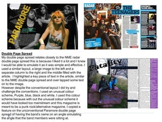 Double Page Spread
My double page spread relates closely to the NME radar
double page spread this is because I liked it a lot and I knew
I would be able to emulate it as it was simple and effective. I
used a similar layout, a large image to the left and a
separate column to the right and the middle filled with the
article. I highlighted a key piece of text in the article, similar
to the NME double page spread and over lapped some text
on to the image.
However despite the conventional layout I did try and
challenge the conventions. I used an unusual colour
scheme, Purple, blue, black and white. I used this colour
scheme because with out the unusual colour scheme it
would have looked too mainstream and this magazine is
meant to be a punk rock/alternative magazine. I copied a
feature on the unconventional Paramore double page
spread of having the band’s name on an angle simulating
the angle that the band members were sitting at.
 